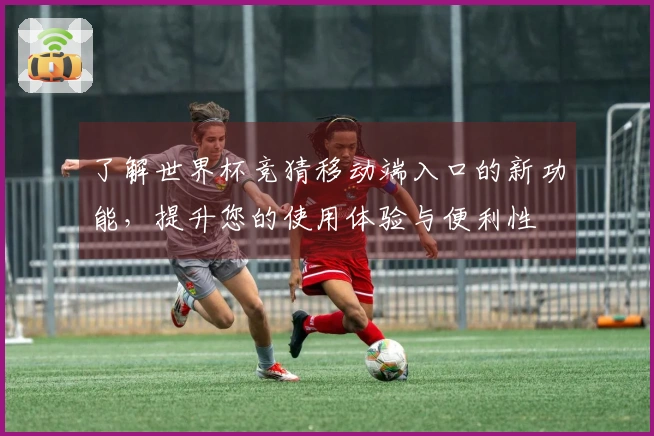 了解世界杯竞猜移动端入口的新功能，提升您的使用体验与便利性