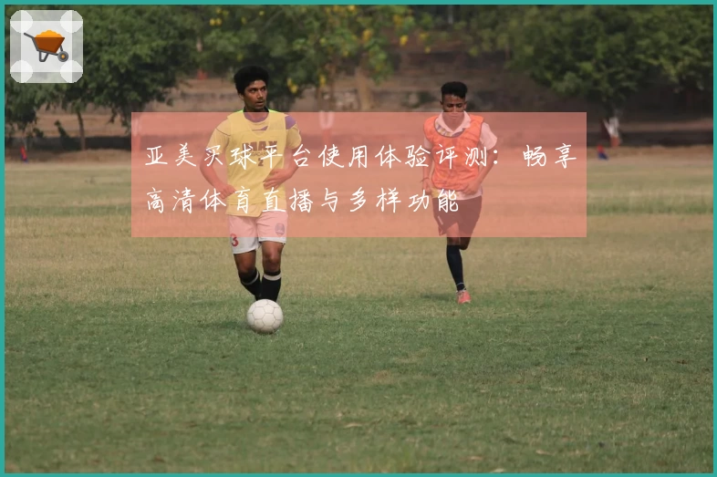 亚美买球平台使用体验评测：畅享高清体育直播与多样功能