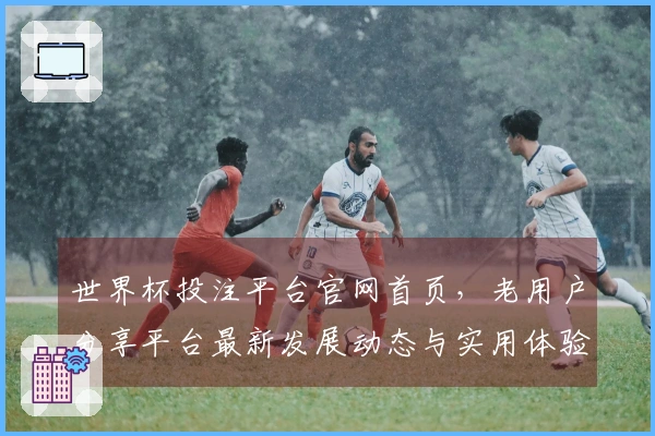 世界杯投注平台官网首页，老用户分享平台最新发展动态与实用体验