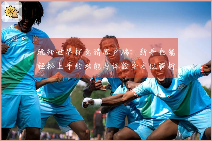 玩转世界杯竞猜客户端：新手也能轻松上手的功能与体验全方位解析