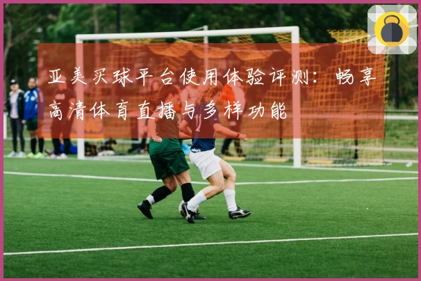 亚美买球平台使用体验评测：畅享高清体育直播与多样功能